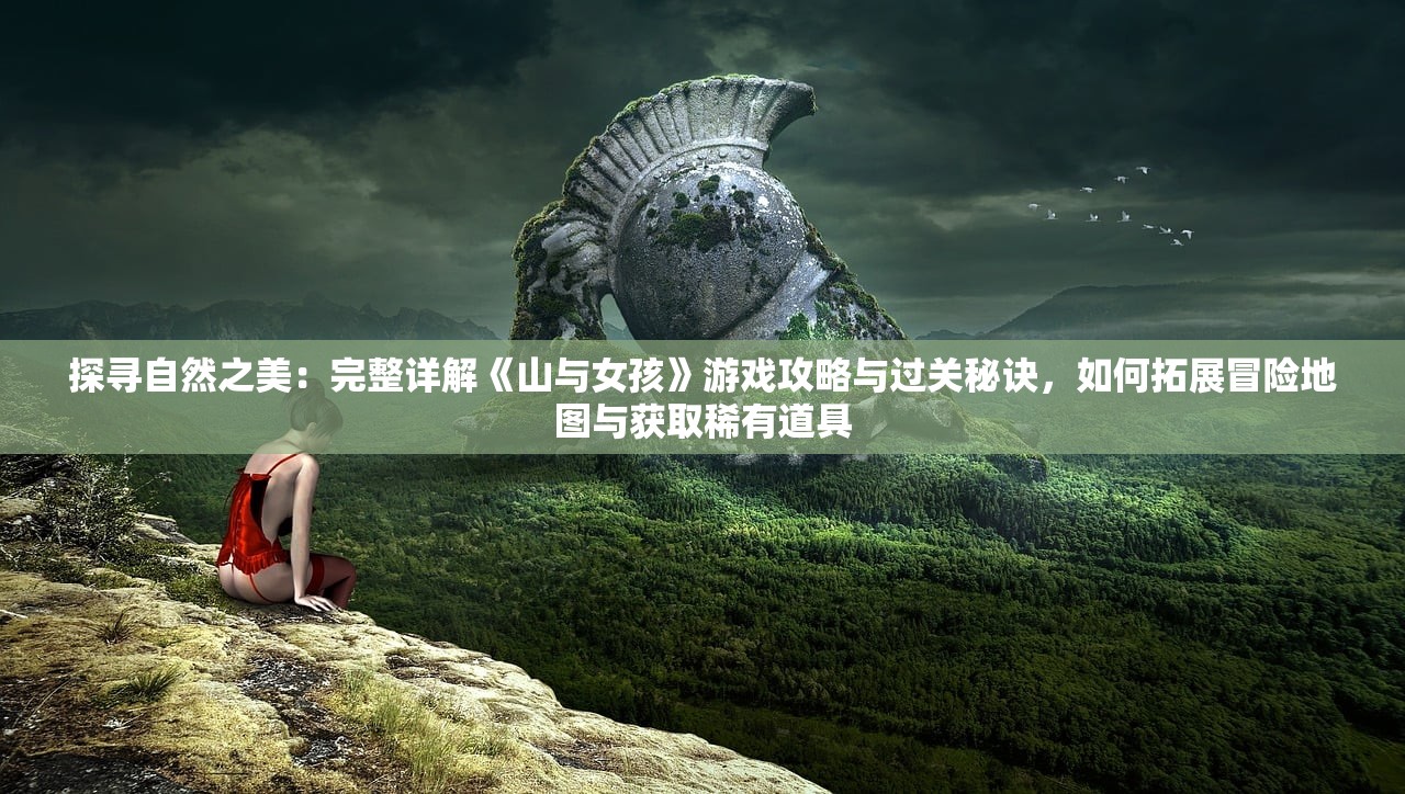 探寻自然之美：完整详解《山与女孩》游戏攻略与过关秘诀，如何拓展冒险地图与获取稀有道具