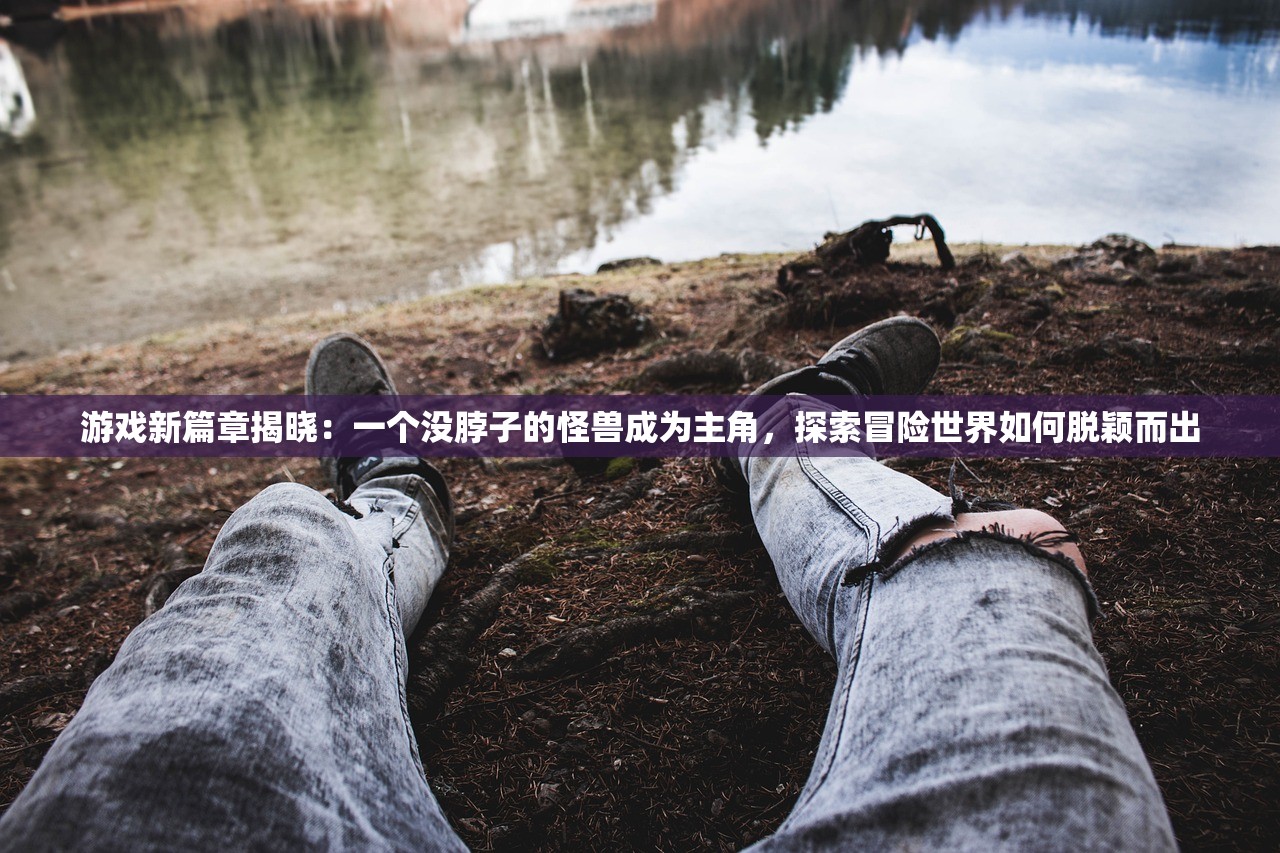 游戏新篇章揭晓：一个没脖子的怪兽成为主角，探索冒险世界如何脱颖而出