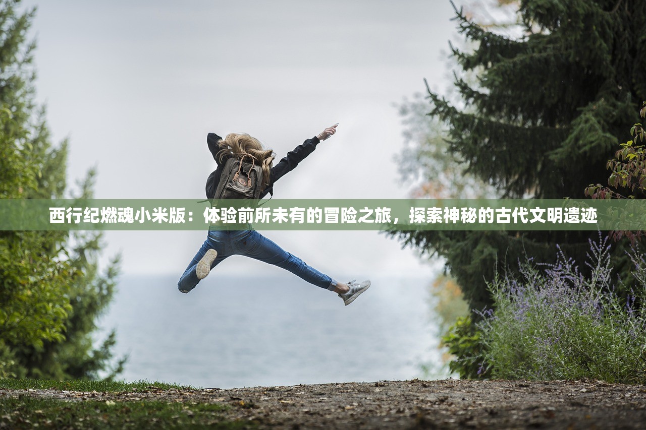 西行纪燃魂小米版：体验前所未有的冒险之旅，探索神秘的古代文明遗迹