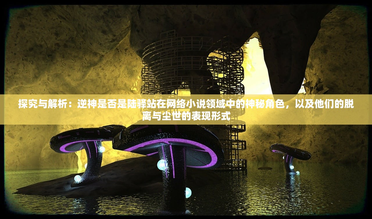 探究与解析：逆神是否是陆驿站在网络小说领域中的神秘角色，以及他们的脱离与尘世的表现形式