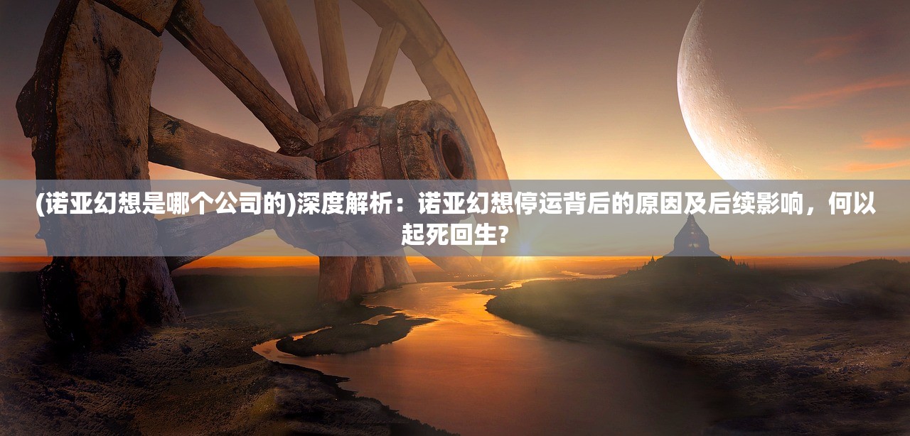(诺亚幻想是哪个公司的)深度解析：诺亚幻想停运背后的原因及后续影响，何以起死回生?