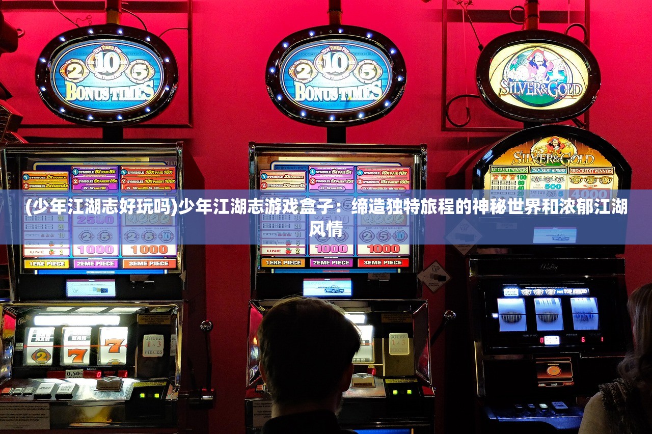 (少年江湖志好玩吗)少年江湖志游戏盒子：缔造独特旅程的神秘世界和浓郁江湖风情