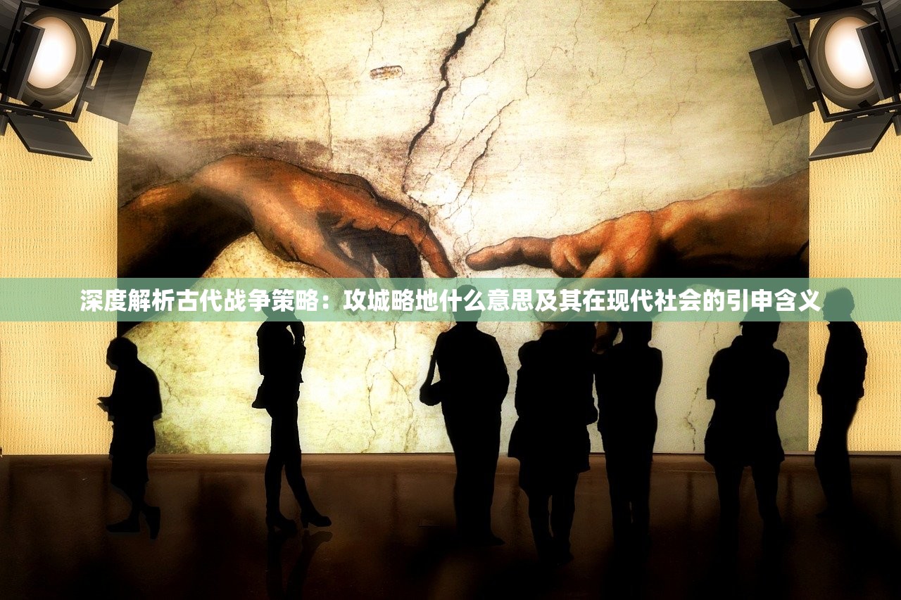 深度解析古代战争策略：攻城略地什么意思及其在现代社会的引申含义