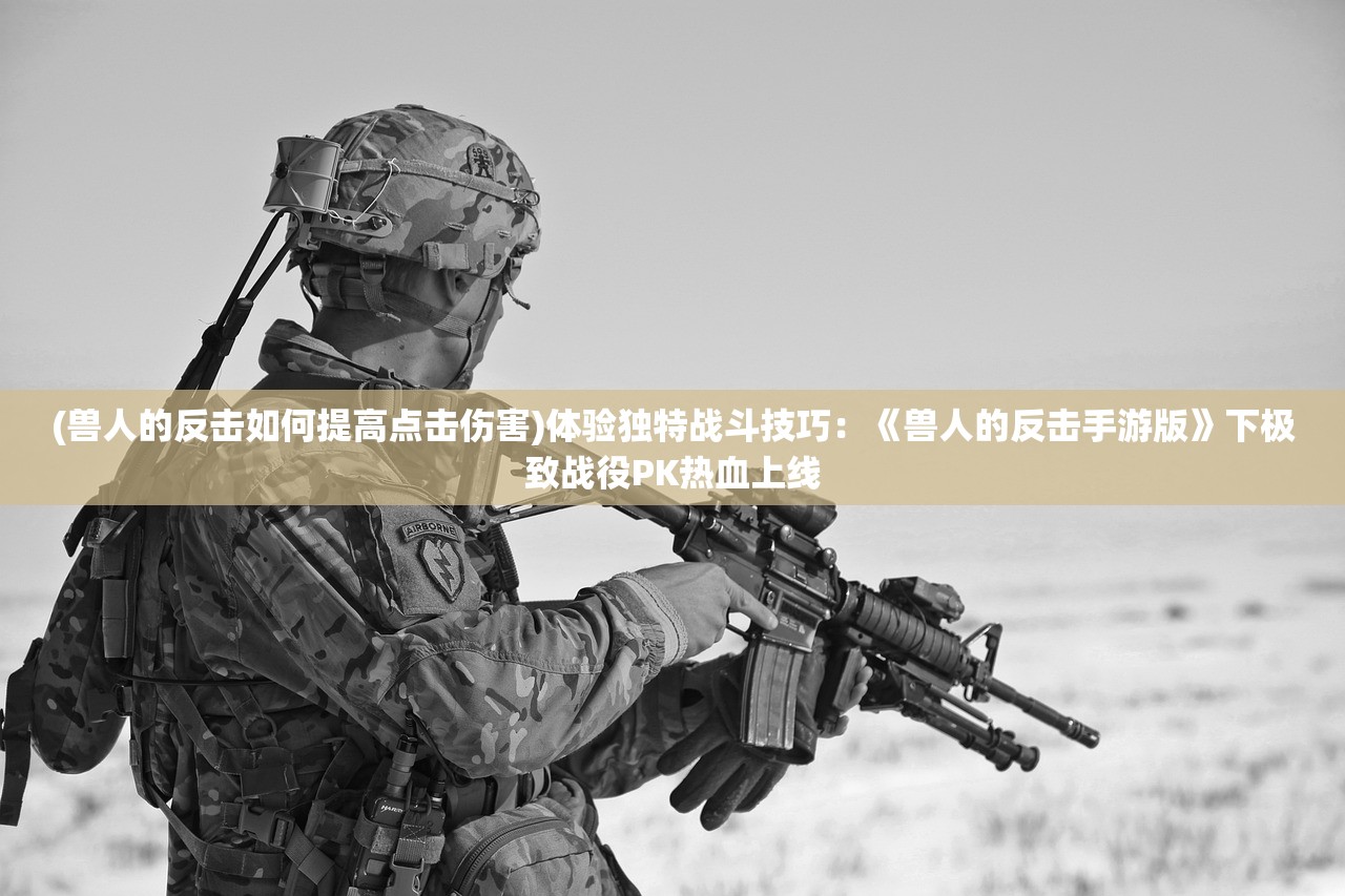 (兽人的反击如何提高点击伤害)体验独特战斗技巧：《兽人的反击手游版》下极致战役PK热血上线