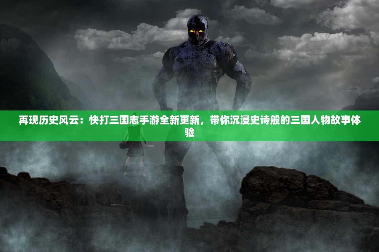 再现历史风云：快打三国志手游全新更新，带你沉浸史诗般的三国人物故事体验