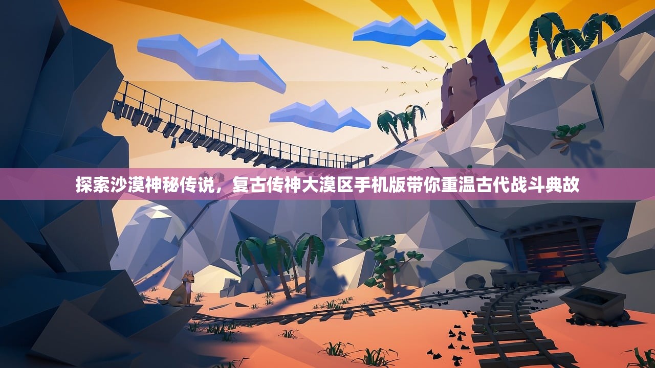 探索沙漠神秘传说，复古传神大漠区手机版带你重温古代战斗典故