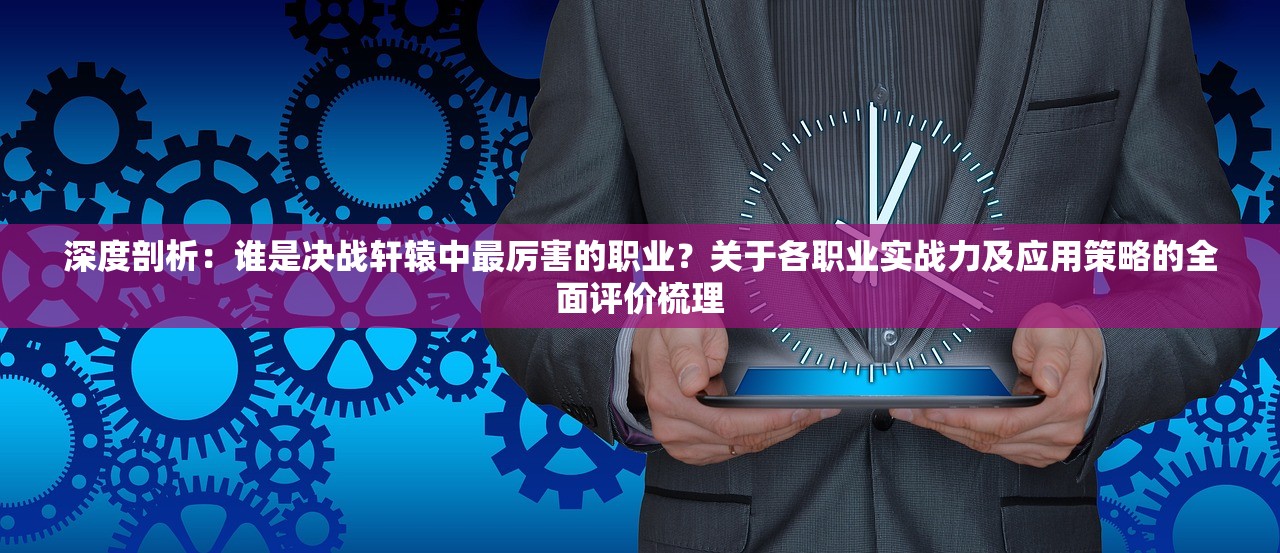 深度剖析：谁是决战轩辕中最厉害的职业？关于各职业实战力及应用策略的全面评价梳理