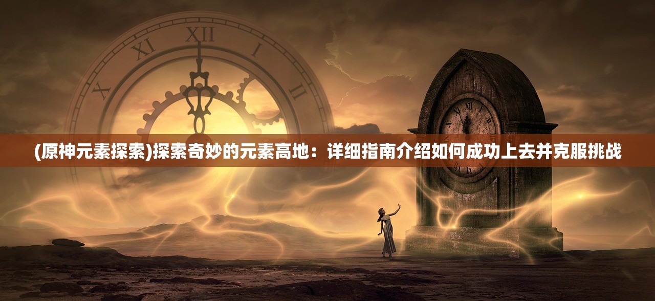 (原神元素探索)探索奇妙的元素高地：详细指南介绍如何成功上去并克服挑战