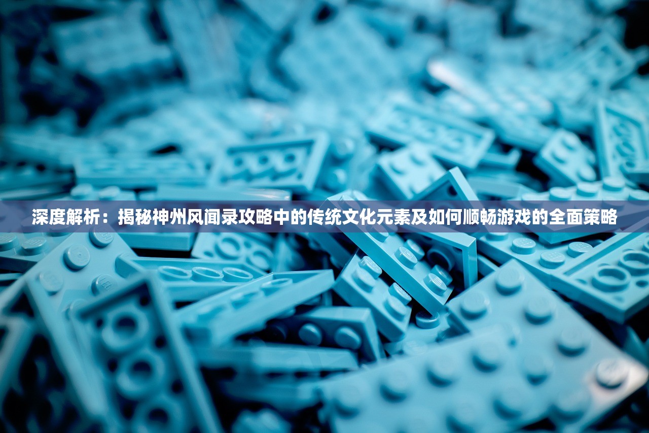 深度解析：揭秘神州风闻录攻略中的传统文化元素及如何顺畅游戏的全面策略
