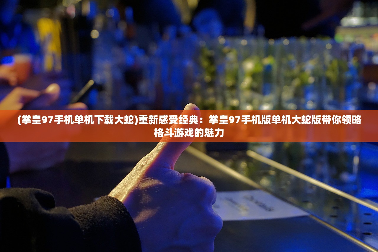 (拳皇97手机单机下载大蛇)重新感受经典：拳皇97手机版单机大蛇版带你领略格斗游戏的魅力