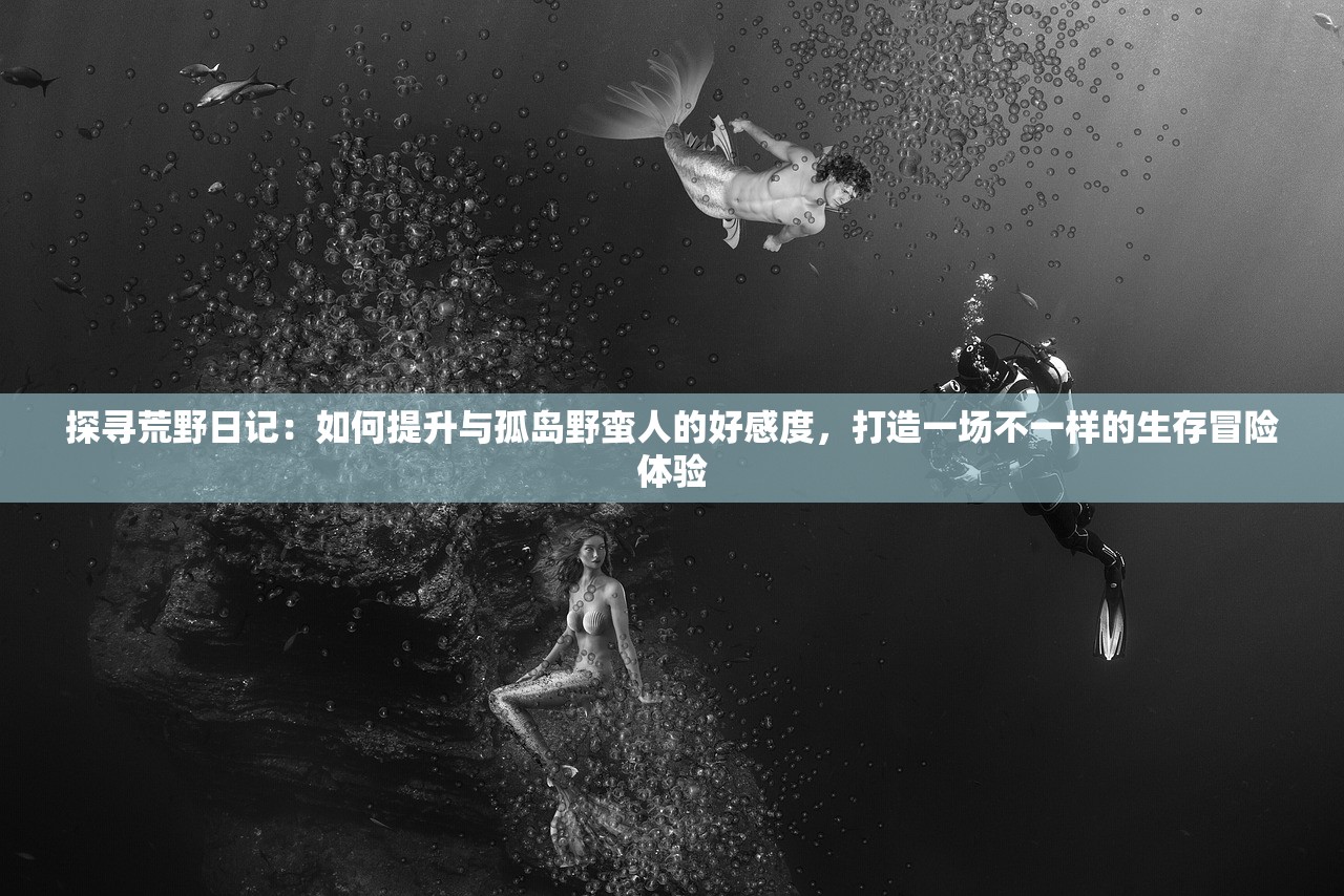 探寻荒野日记：如何提升与孤岛野蛮人的好感度，打造一场不一样的生存冒险体验