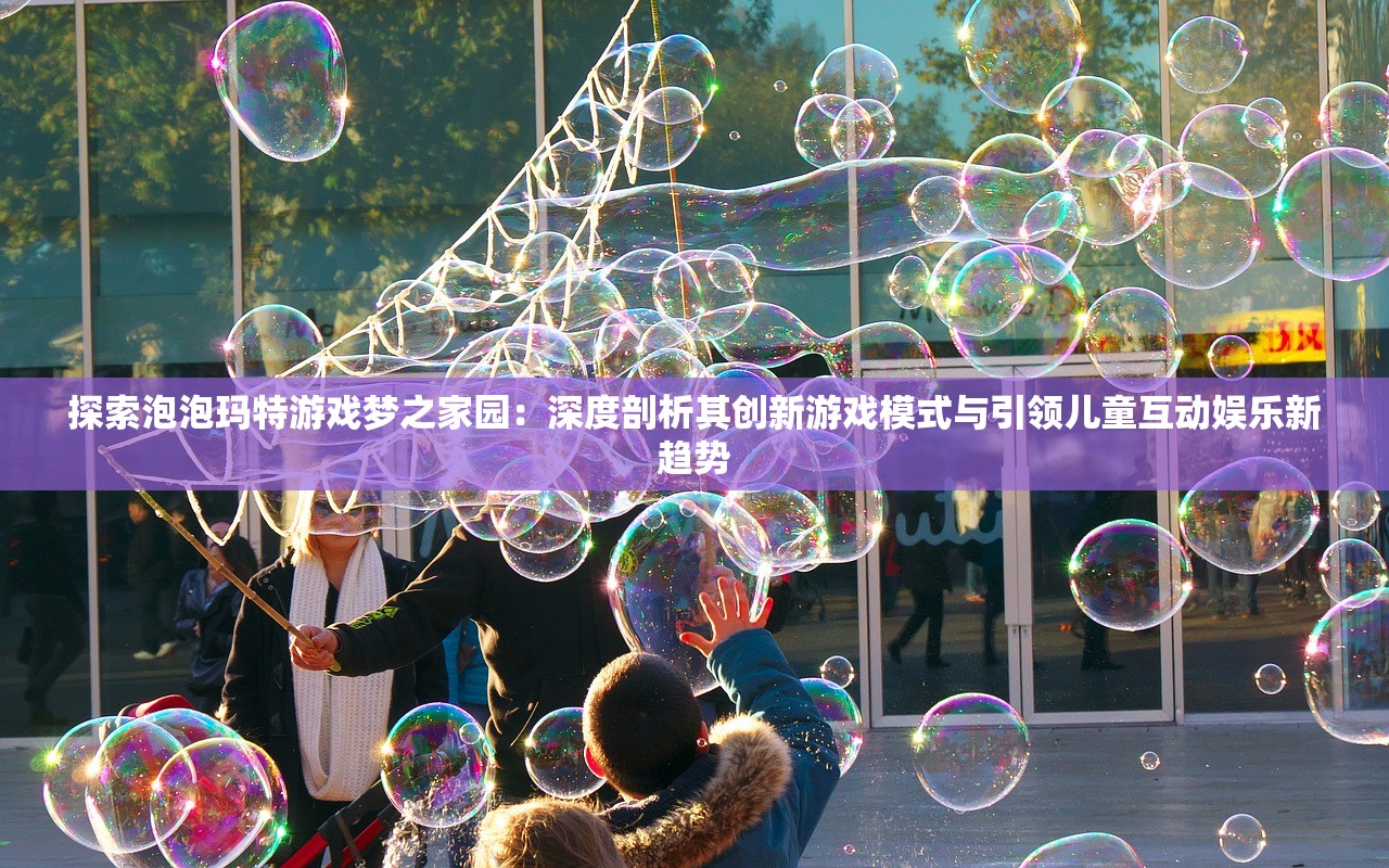 探索泡泡玛特游戏梦之家园：深度剖析其创新游戏模式与引领儿童互动娱乐新趋势
