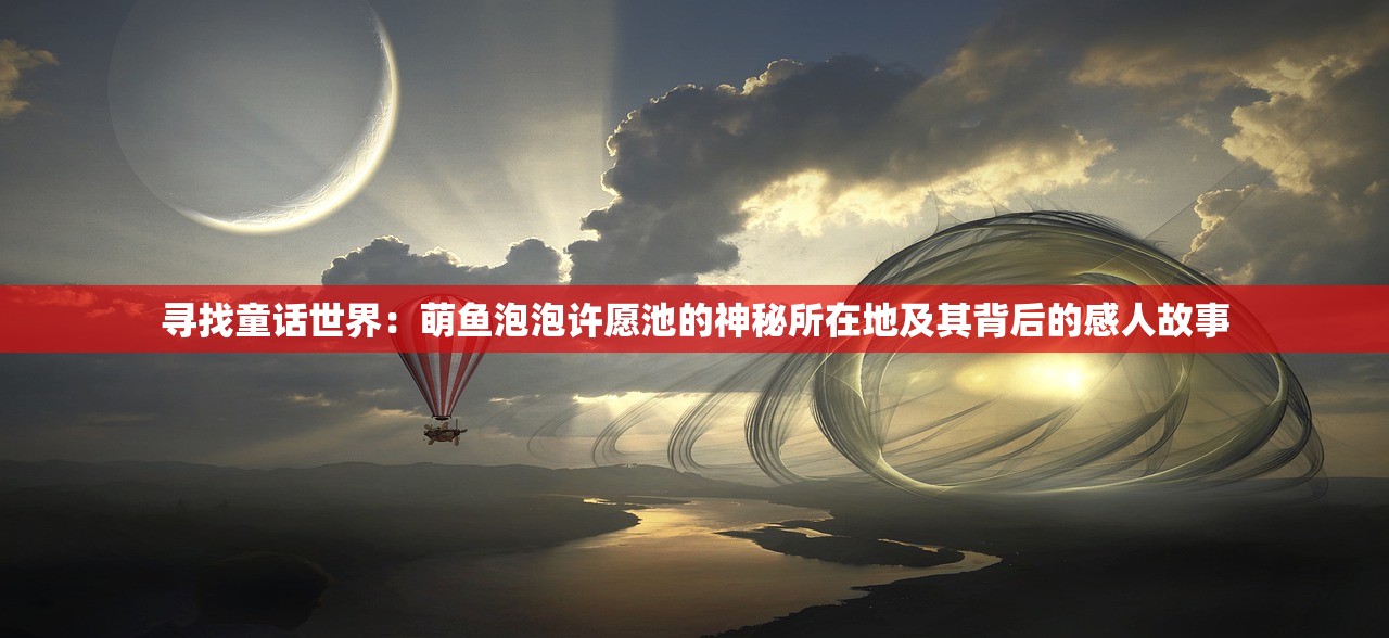寻找童话世界：萌鱼泡泡许愿池的神秘所在地及其背后的感人故事