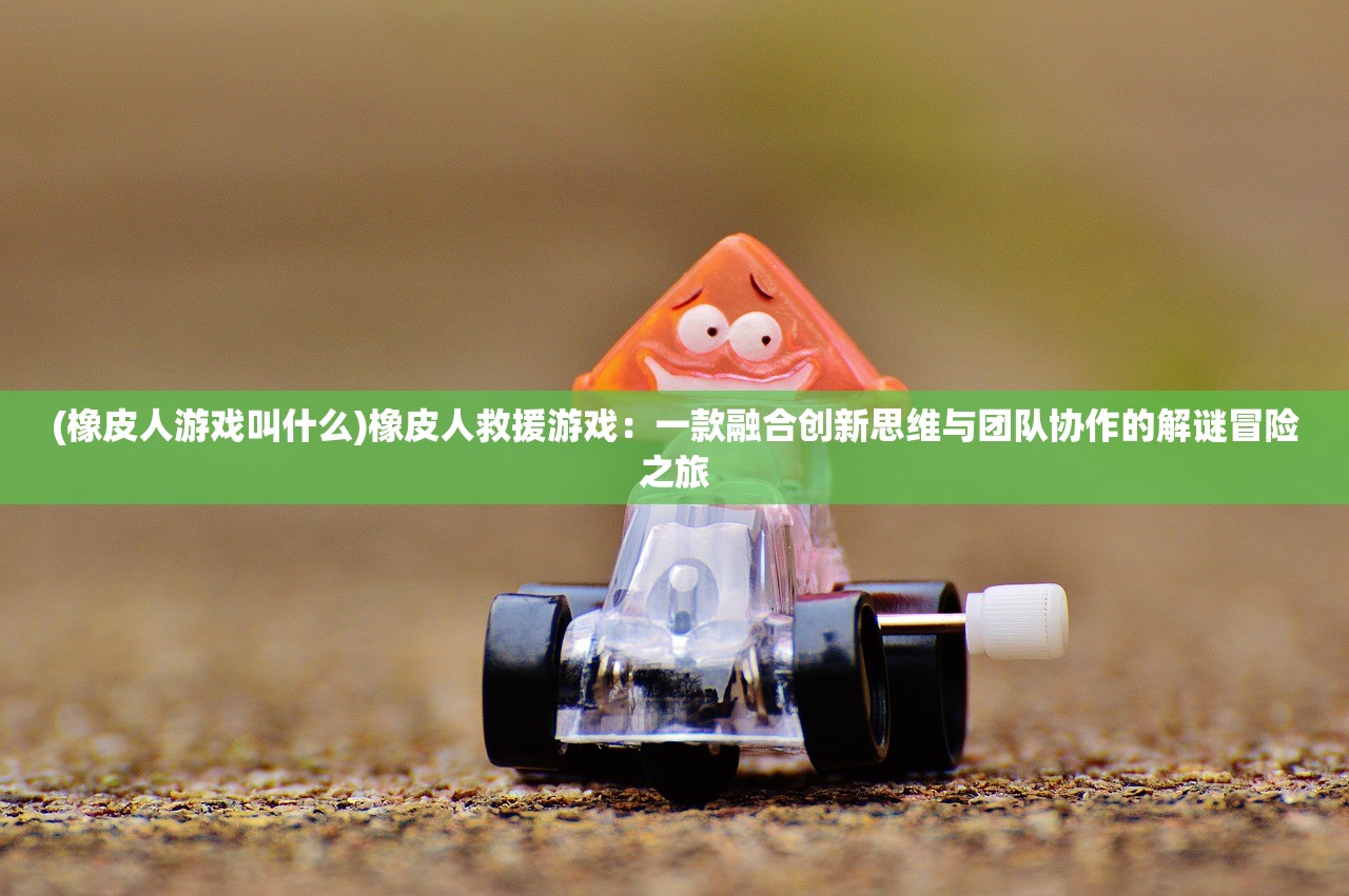 (橡皮人游戏叫什么)橡皮人救援游戏：一款融合创新思维与团队协作的解谜冒险之旅