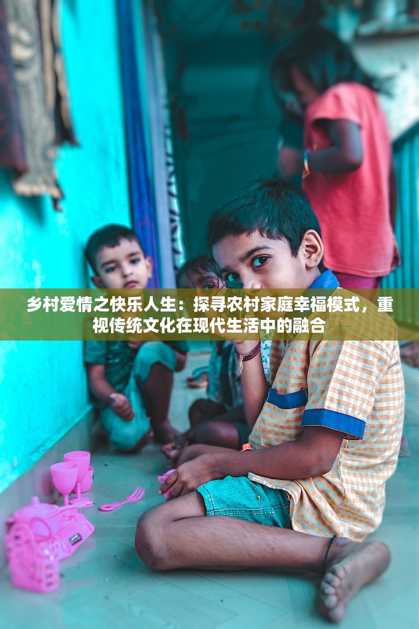 乡村爱情之快乐人生：探寻农村家庭幸福模式，重视传统文化在现代生活中的融合