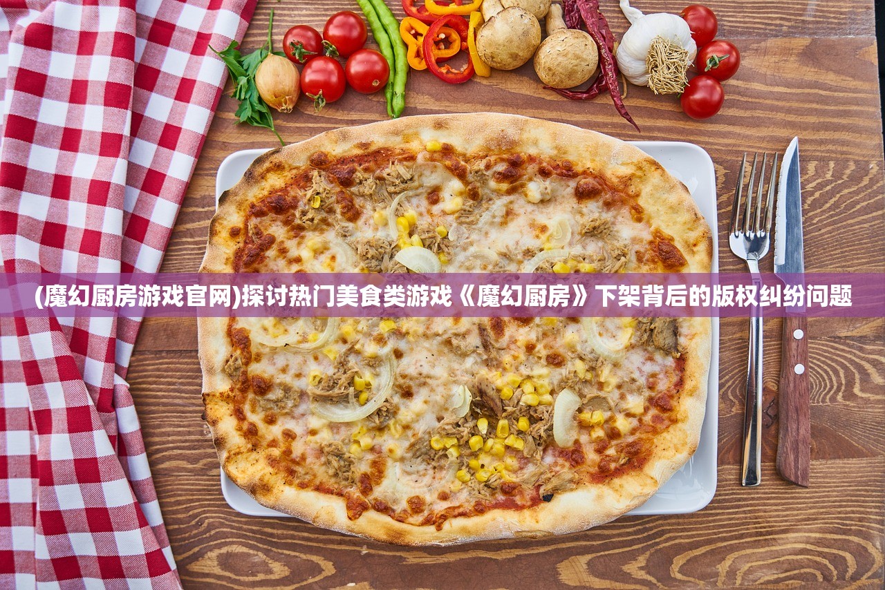 (魔幻厨房游戏官网)探讨热门美食类游戏《魔幻厨房》下架背后的版权纠纷问题
