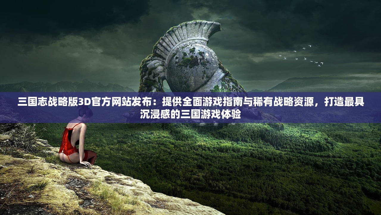 三国志战略版3D官方网站发布：提供全面游戏指南与稀有战略资源，打造最具沉浸感的三国游戏体验
