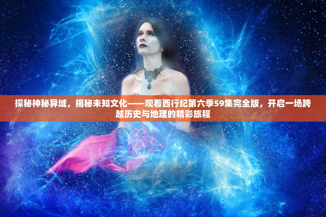 探秘神秘异域，揭秘未知文化——观看西行纪第六季59集完全版，开启一场跨越历史与地理的精彩旅程