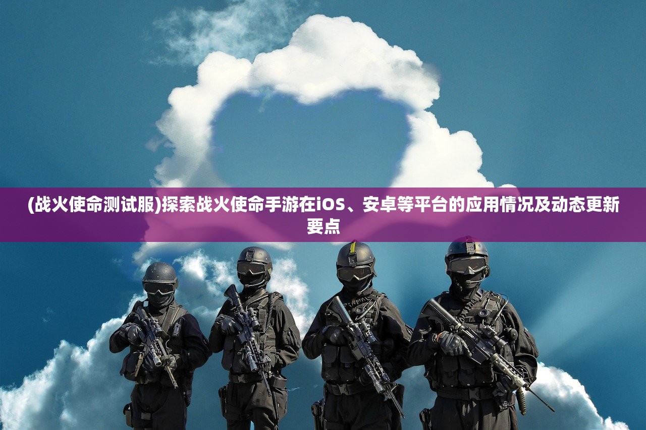 (战火使命测试服)探索战火使命手游在iOS、安卓等平台的应用情况及动态更新要点