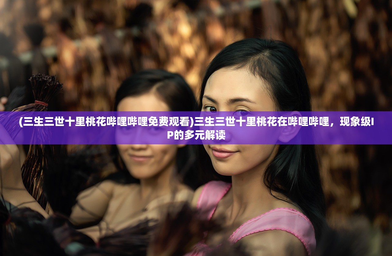 (三生三世十里桃花哔哩哔哩免费观看)三生三世十里桃花在哔哩哔哩，现象级IP的多元解读