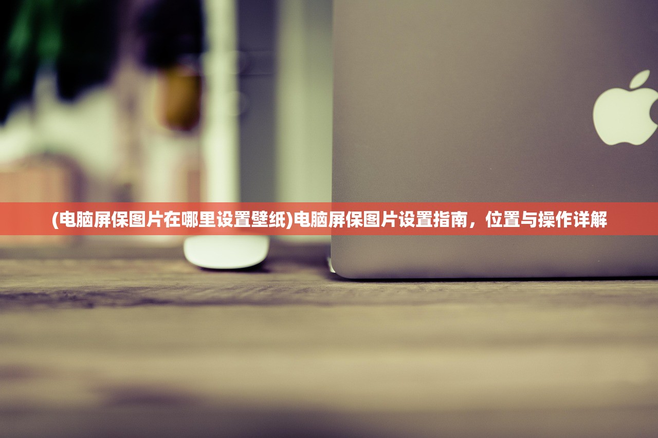 (电脑屏保图片在哪里设置壁纸)电脑屏保图片设置指南,位置与操作详解 (电脑屏保图片在哪里设置壁纸)电脑屏保图片设置指南,位置与操作详解