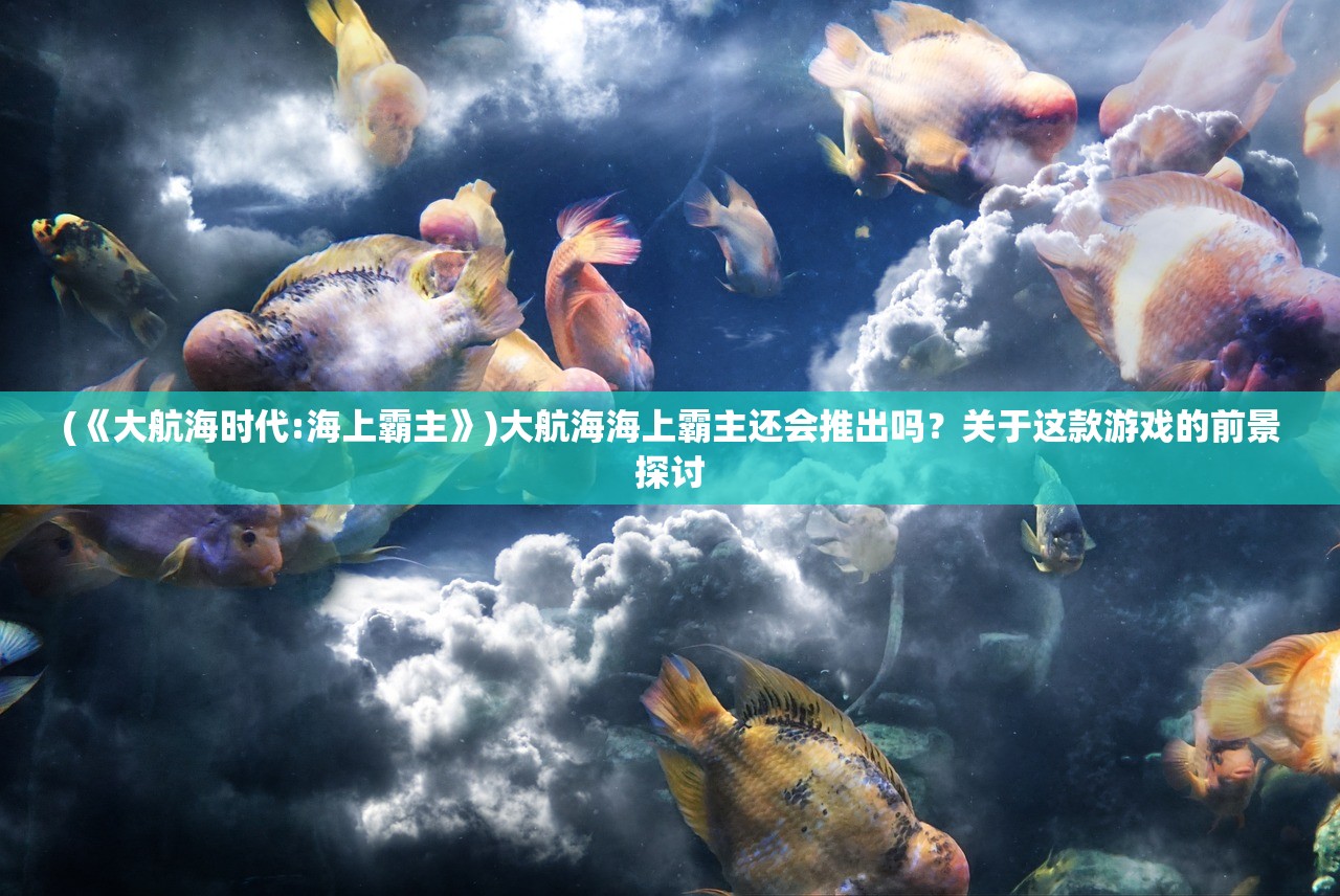 (《大航海时代:海上霸主》)大航海海上霸主还会推出吗?关于这款游戏的前景探讨 (《大航海时代:海上霸主》)大航海海上霸主还会推出吗?关于这款游戏的前景探讨