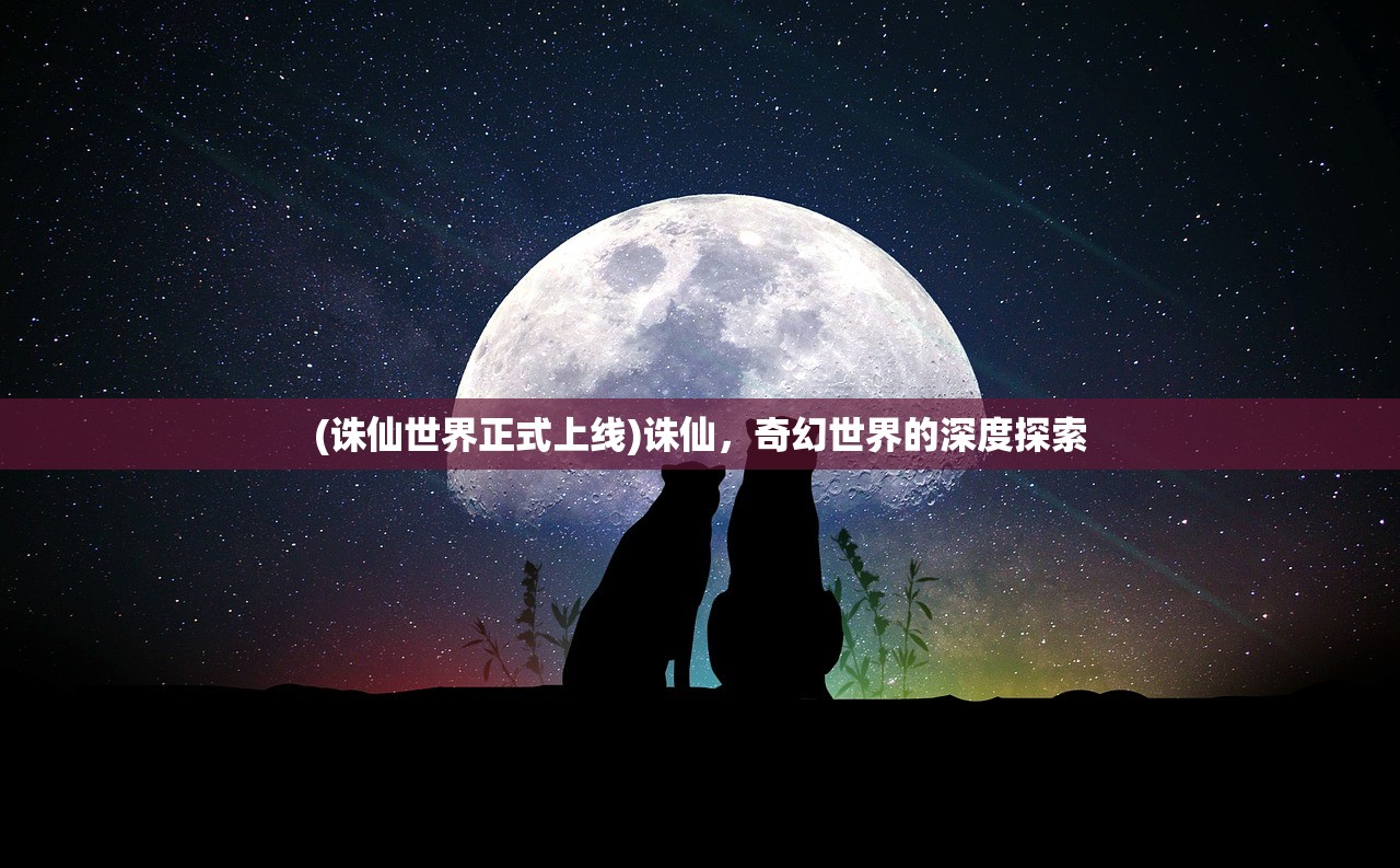 (诛仙世界正式上线)诛仙,奇幻世界的深度探索 (诛仙世界正式上线)诛仙,奇幻世界的深度探索