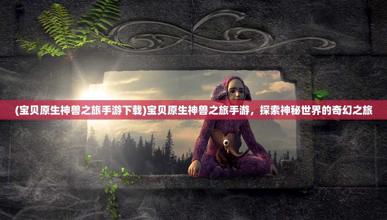 (宝贝原生神兽之旅手游下载)宝贝原生神兽之旅手游,探索神秘世界的奇幻之旅 (宝贝原生神兽之旅手游下载)宝贝原生神兽之旅手游,探索神秘世界的奇幻之旅