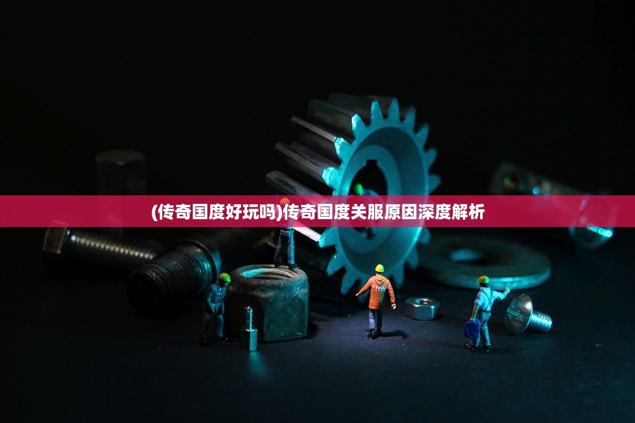 (传奇国度好玩吗)传奇国度关服原因深度解析 (传奇国度好玩吗)传奇国度关服原因深度解析