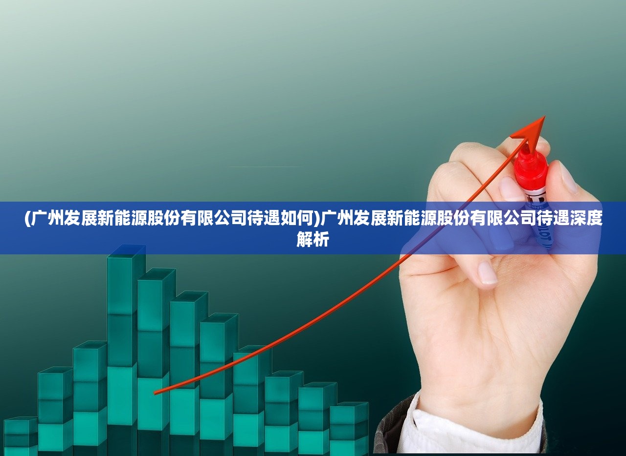 (广州发展新能源股份有限公司待遇如何)广州发展新能源股份有限公司待遇深度解析 (广州发展新能源股份有限公司待遇如何)广州发展新能源股份有限公司待遇深度解析