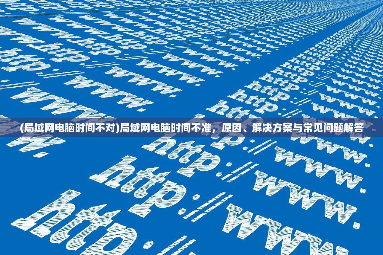 (局域网电脑时间不对)局域网电脑时间不准,原因、解决方案与常见问题解答 (局域网电脑时间不对)局域网电脑时间不准,原因、解决方案与常见问题解答
