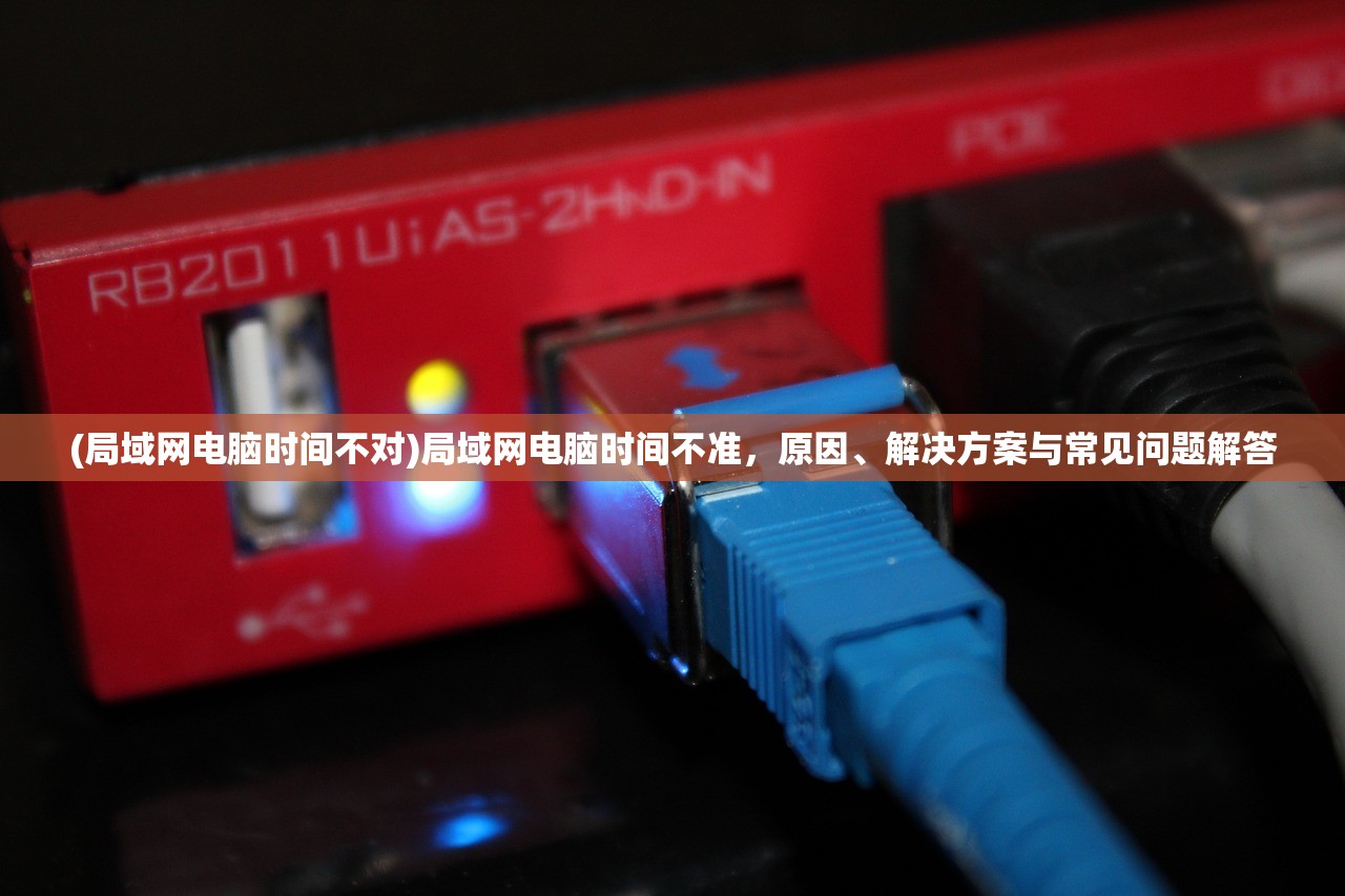 (局域网电脑时间不对)局域网电脑时间不准,原因、解决方案与常见问题解答 (局域网电脑时间不对)局域网电脑时间不准,原因、解决方案与常见问题解答