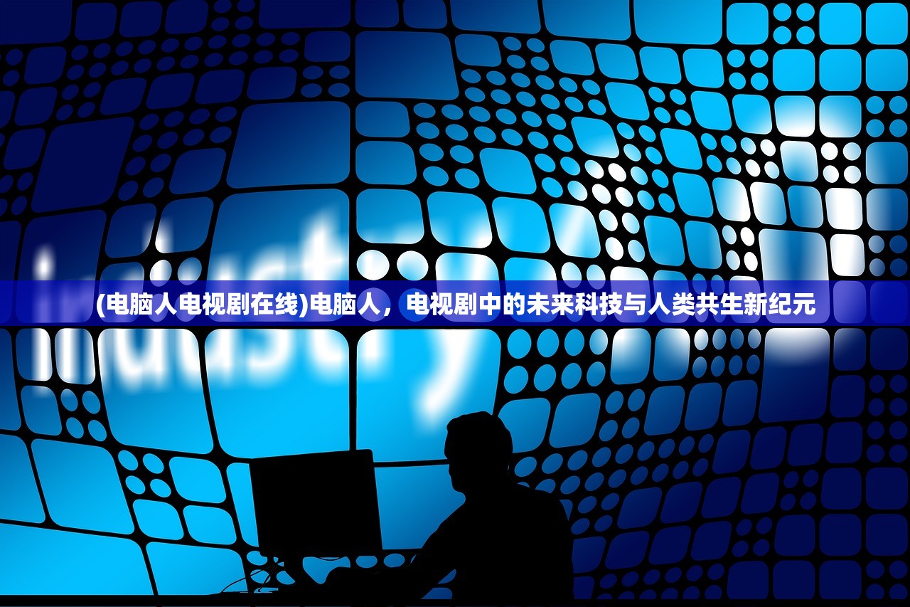 (电脑人电视剧在线)电脑人,电视剧中的未来科技与人类共生新纪元 (电脑人电视剧在线)电脑人,电视剧中的未来科技与人类共生新纪元
