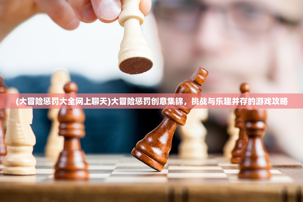 (大冒险惩罚大全网上聊天)大冒险惩罚创意集锦，挑战与乐趣并存的游戏攻略