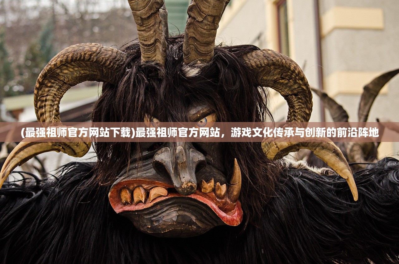 (最强祖师官方网站下载)最强祖师官方网站，游戏文化传承与创新的前沿阵地