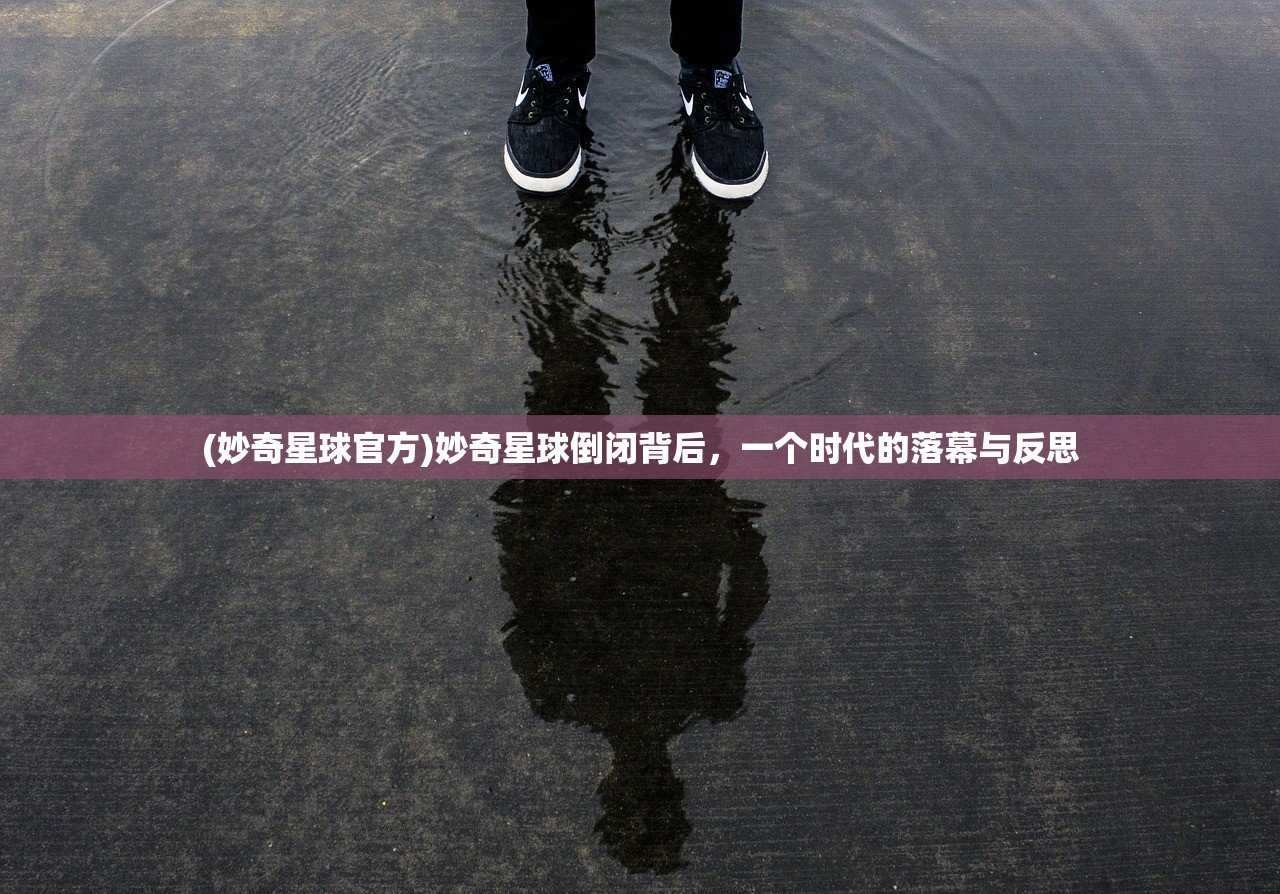 (妙奇星球官方)妙奇星球倒闭背后，一个时代的落幕与反思