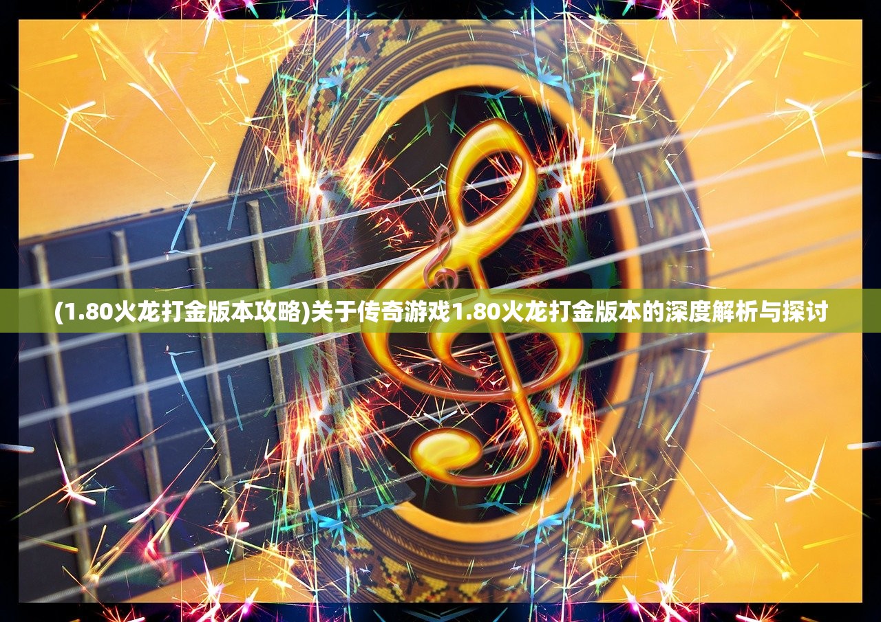 (1.80火龙打金版本攻略)关于传奇游戏1.80火龙打金版本的深度解析与探讨