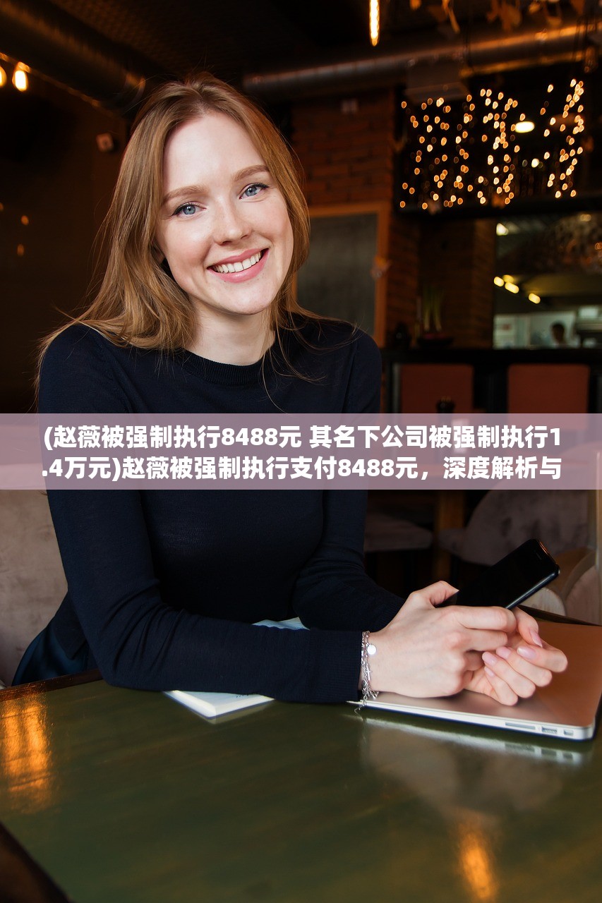 (赵薇被强制执行8488元 其名下公司被强制执行1.4万元)赵薇被强制执行支付8488元，深度解析与常见问题解答