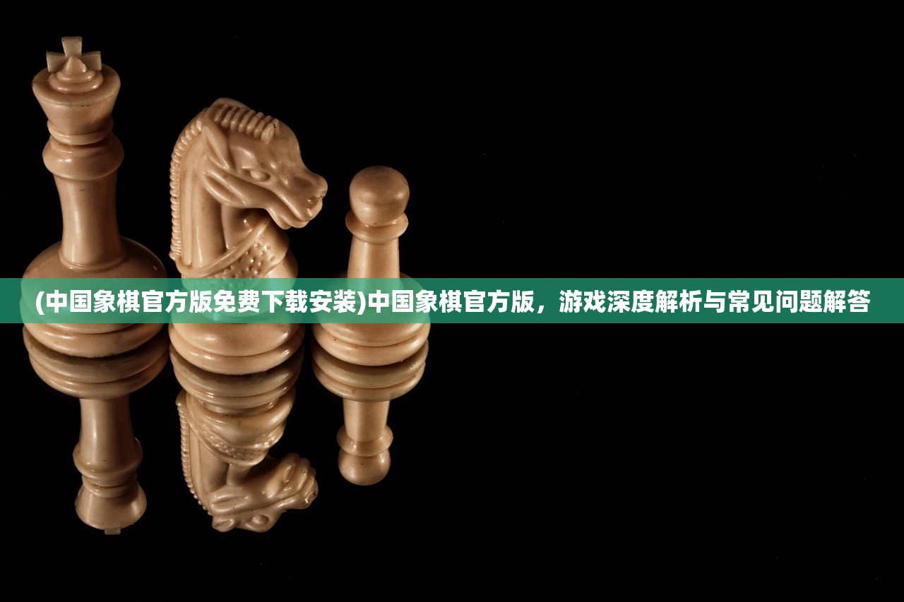(中国象棋官方版免费下载安装)中国象棋官方版，游戏深度解析与常见问题解答
