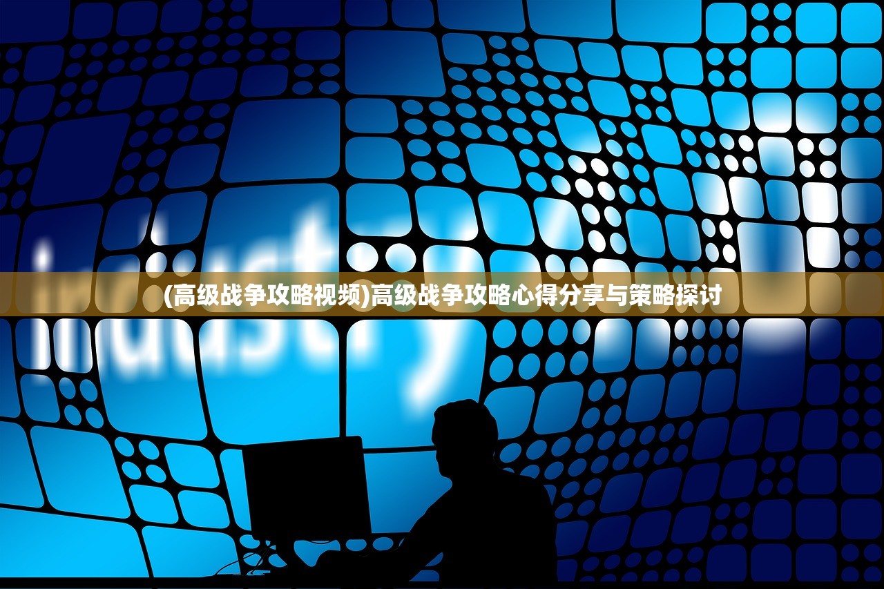 (高级战争攻略视频)高级战争攻略心得分享与策略探讨