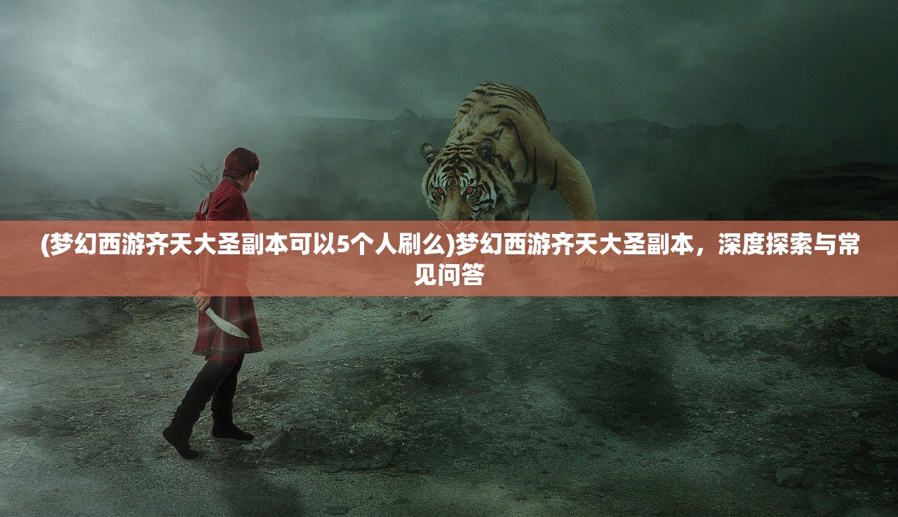 (梦幻西游齐天大圣副本可以5个人刷么)梦幻西游齐天大圣副本，深度探索与常见问答