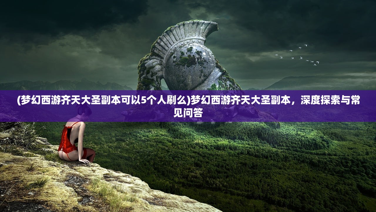 (梦幻西游齐天大圣副本可以5个人刷么)梦幻西游齐天大圣副本，深度探索与常见问答