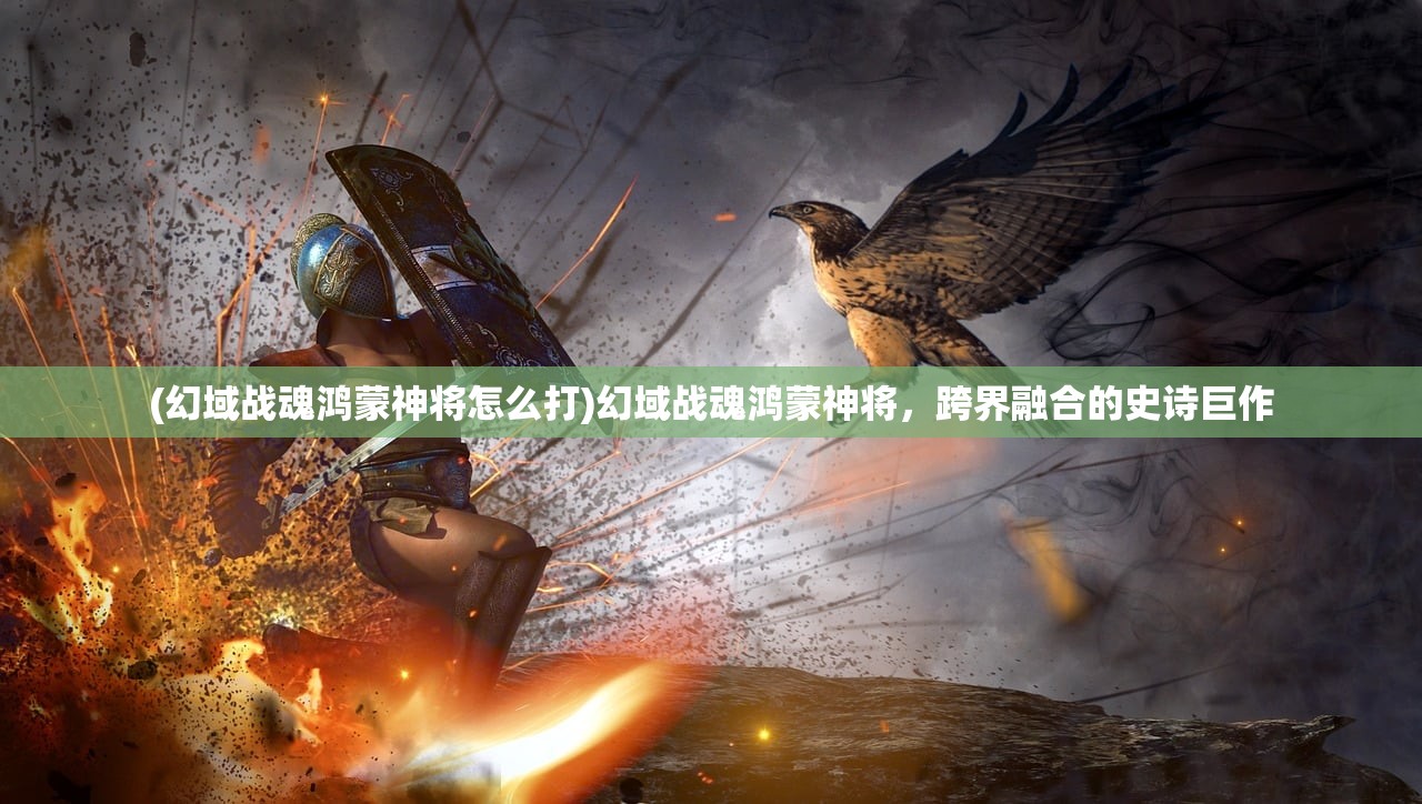 (幻域战魂鸿蒙神将怎么打)幻域战魂鸿蒙神将，跨界融合的史诗巨作