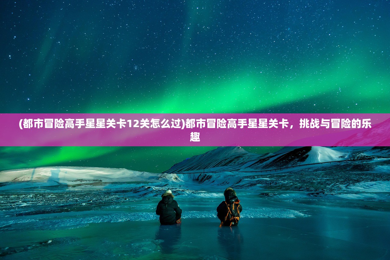 (都市冒险高手星星关卡12关怎么过)都市冒险高手星星关卡，挑战与冒险的乐趣