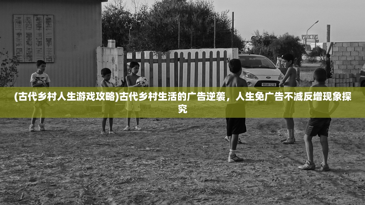 (古代乡村人生游戏攻略)古代乡村生活的广告逆袭，人生免广告不减反增现象探究