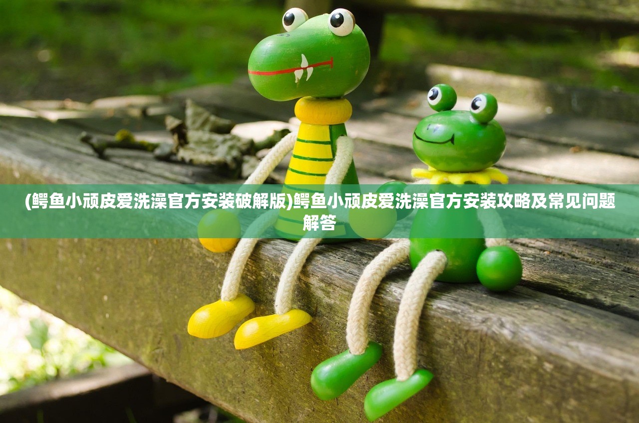 (鳄鱼小顽皮爱洗澡官方安装破解版)鳄鱼小顽皮爱洗澡官方安装攻略及常见问题解答