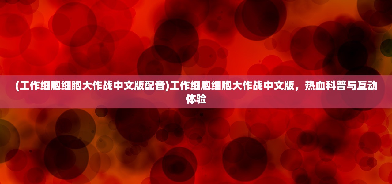 (工作细胞细胞大作战中文版配音)工作细胞细胞大作战中文版，热血科普与互动体验