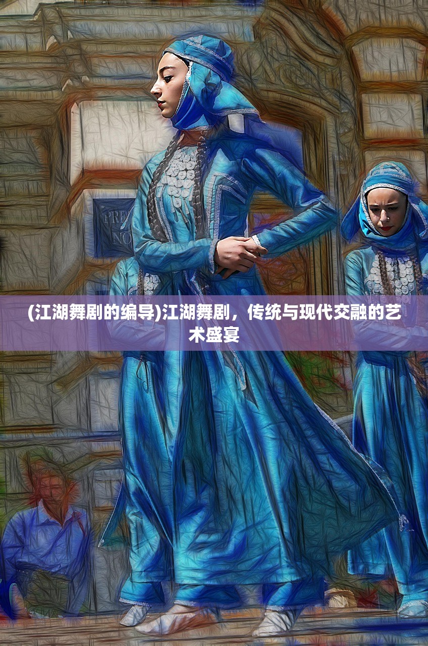 (江湖舞剧的编导)江湖舞剧，传统与现代交融的艺术盛宴