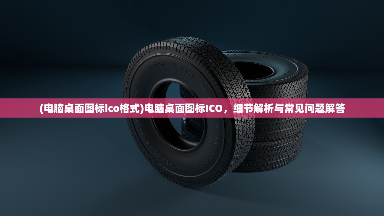 (电脑桌面图标ico格式)电脑桌面图标ICO，细节解析与常见问题解答