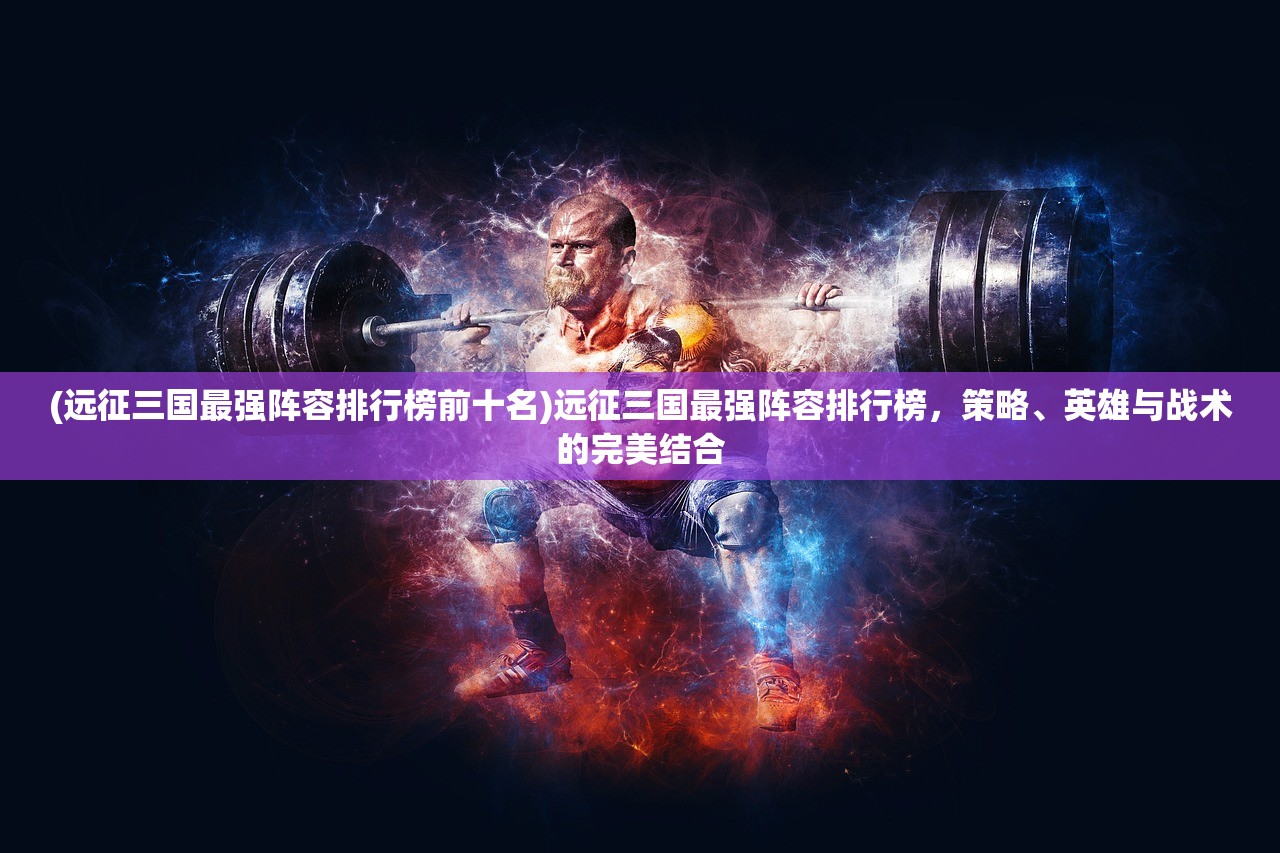 (远征三国最强阵容排行榜前十名)远征三国最强阵容排行榜，策略、英雄与战术的完美结合